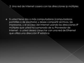    Si usted tiene dos o más computadoras (computadoras
    portátiles o de escritorio) y desee compartir archivos, las
    impresoras, y el acceso del Internet usando las direcciones IP
    múltiples que usted ha comprado de su Proveedor de
    Internet - o usted desea conectar con una red de Ethernet
    que utiliza una dirección IP estática
 