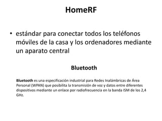 HomeRF

• estándar para conectar todos los teléfonos
  móviles de la casa y los ordenadores mediante
  un aparato central

                                  Bluetooth
  Bluetooth es una especificación industrial para Redes Inalámbricas de Área
  Personal (WPAN) que posibilita la transmisión de voz y datos entre diferentes
  dispositivos mediante un enlace por radiofrecuencia en la banda ISM de los 2,4
  GHz.
 