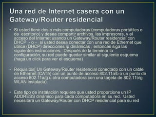 • Si usted tiene dos o más computadoras (computadoras portátiles o
  de escritorio) y desea compartir archivos, las impresoras, y el
  acceso del Internet usando un Gateway/Router residencial con
  DHCP - o − si usted desea conectar con una red de Ethernet que
  utilice (DHCP) direcciones ip dinámicas , entonces siga las
  siguientes instrucciones. Después de la terminar la
  configuración, su red puede quedar similar al siguiente esquema
  (haga un click para ver el esquema)

• Requisitos[ Un Gateway/Router residencial conectadp con un cable
  de Ethernet (CAT5) con un punto de acceso 802.11a/b o un punto de
  acceso 802.11a/g u otra computadora con una tarjeta de 802.11b/g
  WLAN instalada).

• Este tipo de instalación requiere que usted proporcione un IP
  ADDRESS dinámico para cada computadora en su red. Usted
  necesitará un Gateway/Router con DHCP residencial para su red
 