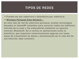 TIPOS DE REDES

 Puedes ser por cobertura y estandares.por cobertura:
 Wireless Personal Area Network.-
En este tipo de red de cobertura personal, existen tecnologías
basadas en HomeRF (estándar para conectar todos los teléfonos
móviles de la casa y los ordenadores mediante un aparato
central); Bluetooth. Se lo utiliza en aplicaciones como la
domótica, que requieren comunicaciones seguras con tasas
bajas de transmisión de datos y maximización de la vida útil de
sus baterías, bajo consumo.
 