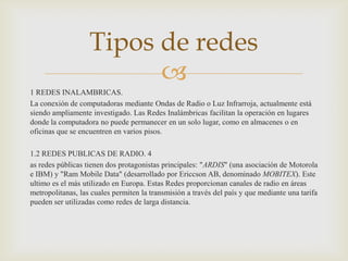 Tipos de redes
                         
1 REDES INALAMBRICAS.
La conexión de computadoras mediante Ondas de Radio o Luz Infrarroja, actualmente está
siendo ampliamente investigado. Las Redes Inalámbricas facilitan la operación en lugares
donde la computadora no puede permanecer en un solo lugar, como en almacenes o en
oficinas que se encuentren en varios pisos.

1.2 REDES PUBLICAS DE RADIO. 4
as redes públicas tienen dos protagonistas principales: "ARDIS" (una asociación de Motorola
e IBM) y "Ram Mobile Data" (desarrollado por Ericcson AB, denominado MOBITEX). Este
ultimo es el más utilizado en Europa. Estas Redes proporcionan canales de radio en áreas
metropolitanas, las cuales permiten la transmisión a través del país y que mediante una tarifa
pueden ser utilizadas como redes de larga distancia.
 