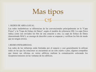 Mas tipos
                              
1. REDES DE AREA LOCAL.
Las redes inalámbricas se diferencian de las convencionales principalmente en la "Capa
Física" y la "Capa de Enlace de Datos", según el modelo de referencia OSI. La capa física
indica como son enviados los bits de una estación a otra. La capa de Enlace de Datos
(denominada MAC), se encarga de describir como se empacan y verifican los bits de modo
que no tengan errores.

1.REDES INFRARROJAS.
Las redes de luz infrarroja están limitadas por el espacio y casi generalmente la utilizan
redes en las que las estaciones se encuentran en un solo cuarto o piso, algunas compañías
que tienen sus oficinas en varios edificios realizan la comunicación colocando los
receptores/emisores en las ventanas de los edificios.
 