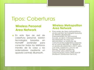 Tipos: Coberturas
    Wireless Personal                   Wireless Metropolitan
                                        Area Network
    Area Network                       Para redes de área metropolitana
                                        se encuentran tecnologías basadas
   En este tipo de red de              en WiMAX (Worldwide
                                        Interoperability for Microwave
    cobertura personal, existen         Access, es decir, Interoperabilidad
    tecnologías    basadas     en       Mundial para Acceso con
                                        Microondas), un estándar de
    HomeRF     (estándar    para        comunicación inalámbrica basado
                                        en la norma IEEE 802.16. WiMAX es
    conectar todos los teléfonos        un protocolo parecido a Wi-Fi, pero
    móviles de la casa y los            con más cobertura y ancho de
                                        banda. También podemos
    ordenadores mediante un             encontrar otros sistemas de
    aparato central); Bluetooth.        comunicación como LMDS (Local
                                        Multipoint Distribution Service).
 