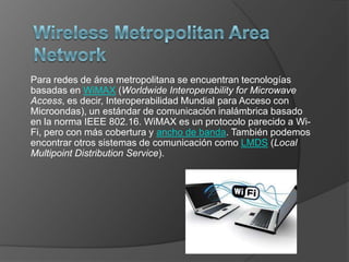 Para redes de área metropolitana se encuentran tecnologías
basadas en WiMAX (Worldwide Interoperability for Microwave
Access, es decir, Interoperabilidad Mundial para Acceso con
Microondas), un estándar de comunicación inalámbrica basado
en la norma IEEE 802.16. WiMAX es un protocolo parecido a Wi-
Fi, pero con más cobertura y ancho de banda. También podemos
encontrar otros sistemas de comunicación como LMDS (Local
Multipoint Distribution Service).
 