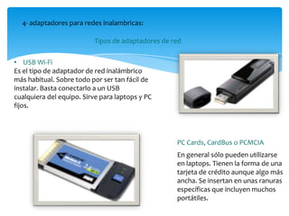 4- adaptadores para redes inalambricas:
Tipos de adaptadores de red
• USB Wi-Fi
Es el tipo de adaptador de red inalámbrico
más habitual. Sobre todo por ser tan fácil de
instalar. Basta conectarlo a un USB
cualquiera del equipo. Sirve para laptops y PC
fijos.
En general sólo pueden utilizarse
en laptops. Tienen la forma de una
tarjeta de crédito aunque algo más
ancha. Se insertan en unas ranuras
específicas que incluyen muchos
portátiles.
PC Cards, CardBus o PCMCIA
 