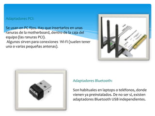 Adaptadores PCI:
Se usan en PC fijos. Hay que insertarlos en unas
ranuras de la motherboard, dentro de la caja del
equipo (las ranuras PCI).
Algunos sirven para conexiones Wi-Fi (suelen tener
una o varias pequeñas antenas).
Adaptadores Bluetooth:
Son habituales en laptops o teléfonos, donde
vienen ya preinstalados. De no ser sí, existen
adaptadores Bluetooth USB independientes.
 