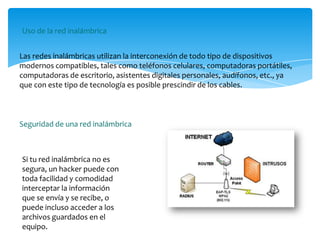 Las redes inalámbricas utilizan la interconexión de todo tipo de dispositivos
modernos compatibles, tales como teléfonos celulares, computadoras portátiles,
computadoras de escritorio, asistentes digitales personales, audífonos, etc., ya
que con este tipo de tecnología es posible prescindir de los cables.
Uso de la red inalámbrica
Seguridad de una red inalámbrica
Si tu red inalámbrica no es
segura, un hacker puede con
toda facilidad y comodidad
interceptar la información
que se envía y se recibe, o
puede incluso acceder a los
archivos guardados en el
equipo.
 