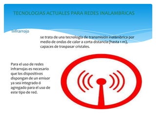 TECNOLOGIAS ACTUALES PARA REDES INALAMBRICAS
Infrarrojo
se trata de una tecnología de transmisión inalámbrica por
medio de ondas de calor a corta distancia (hasta 1 m),
capaces de traspasar cristales.
Para el uso de redes
infrarrojas es necesario
que los dispositivos
dispongan de un emisor
ya sea integrado ó
agregado para el uso de
este tipo de red.
 