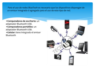 Para el uso de redes BlueTooh es necesario que los dispositivos dispongan de
un emisor integrado ó agregado para el uso de este tipo de red.
•Computadoras de escritorio: un
adaptador Bluetooth USB.
•Computadoras portátiles: un
adaptador Bluetooth USB.
•Celular: tiene integrado el emisor
Bluetooth
 