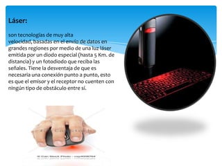 Láser:
son tecnologías de muy alta
velocidad, basadas en el envío de datos en
grandes regiones por medio de una luz láser
emitida por un diodo especial (hasta 5 Km. de
distancia) y un fotodiodo que reciba las
señales. Tiene la desventaja de que es
necesaria una conexión punto a punto, esto
es que el emisor y el receptor no cuenten con
ningún tipo de obstáculo entre sí.
 