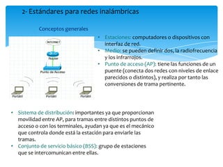 Conceptos generales
2- Estándares para redes inalámbricas
• Sistema de distribución: importantes ya que proporcionan
movilidad entre AP, para tramas entre distintos puntos de
acceso o con los terminales, ayudan ya que es el mecánico
que controla donde está la estación para enviarle las
tramas.
• Conjunto de servicio básico (BSS): grupo de estaciones
que se intercomunican entre ellas.
• Estaciones: computadores o dispositivos con
interfaz de red.
• Medio: se pueden definir dos, la radiofrecuencia
y los infrarrojos.
• Punto de acceso (AP): tiene las funciones de un
puente (conecta dos redes con niveles de enlace
parecidos o distintos), y realiza por tanto las
conversiones de trama pertinente.
 