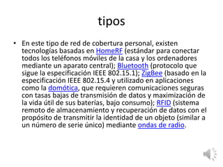 tipos
• En este tipo de red de cobertura personal, existen
tecnologías basadas en HomeRF (estándar para conectar
todos los teléfonos móviles de la casa y los ordenadores
mediante un aparato central); Bluetooth (protocolo que
sigue la especificación IEEE 802.15.1); ZigBee (basado en la
especificación IEEE 802.15.4 y utilizado en aplicaciones
como la domótica, que requieren comunicaciones seguras
con tasas bajas de transmisión de datos y maximización de
la vida útil de sus baterías, bajo consumo); RFID (sistema
remoto de almacenamiento y recuperación de datos con el
propósito de transmitir la identidad de un objeto (similar a
un número de serie único) mediante ondas de radio.

 