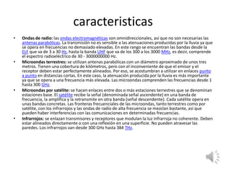 caracteristicas
•

•

•

•

Ondas de radio: las ondas electromagnéticas son omnidireccionales, así que no son necesarias las
antenas parabólicas. La transmisión no es sensible a las atenuaciones producidas por la lluvia ya que
se opera en frecuencias no demasiado elevadas. En este rango se encuentran las bandas desde la
ELF que va de 3 a 30 Hz, hasta la banda UHF que va de los 300 a los 3000 MHz, es decir, comprende
el espectro radioeléctrico de 30 - 3000000000 Hz.
Microondas terrestres: se utilizan antenas parabólicas con un diámetro aproximado de unos tres
metros. Tienen una cobertura de kilómetros, pero con el inconveniente de que el emisor y el
receptor deben estar perfectamente alineados. Por eso, se acostumbran a utilizar en enlaces punto
a punto en distancias cortas. En este caso, la atenuación producida por la lluvia es más importante
ya que se opera a una frecuencia más elevada. Las microondas comprenden las frecuencias desde 1
hasta 300 GHz.
Microondas por satélite: se hacen enlaces entre dos o más estaciones terrestres que se denominan
estaciones base. El satélite recibe la señal (denominada señal ascendente) en una banda de
frecuencia, la amplifica y la retransmite en otra banda (señal descendente). Cada satélite opera en
unas bandas concretas. Las fronteras frecuenciales de las microondas, tanto terrestres como por
satélite, con los infrarrojos y las ondas de radio de alta frecuencia se mezclan bastante, así que
pueden haber interferencias con las comunicaciones en determinadas frecuencias.
Infrarrojos: se enlazan transmisores y receptores que modulan la luz infrarroja no coherente. Deben
estar alineados directamente o con una reflexión en una superficie. No pueden atravesar las
paredes. Los infrarrojos van desde 300 GHz hasta 384 THz.

 