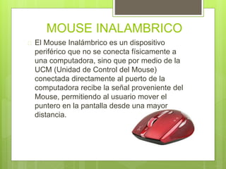 MOUSE INALAMBRICO 
 El Mouse Inalámbrico es un dispositivo 
periférico que no se conecta físicamente a 
una computadora, sino que por medio de la 
UCM (Unidad de Control del Mouse) 
conectada directamente al puerto de la 
computadora recibe la señal proveniente del 
Mouse, permitiendo al usuario mover el 
puntero en la pantalla desde una mayor 
distancia. 
 