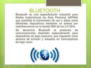BLUETOOTH 
 Bluetooth es una especificación industrial para 
Redes Inalámbricas de Área Personal (WPAN) 
que posibilita la transmisión de voz y datos entre 
diferentes dispositivos mediante un enlace por 
radiofrecuencia en la banda ISM de los 2,4 GHz. 
 Se denomina Bluetooth al protocolo de 
comunicaciones diseñado especialmente para 
dispositivos de bajo consumo, que requieren corto 
alcance de emisión y basados en transceptores 
de bajo costo. 
 
