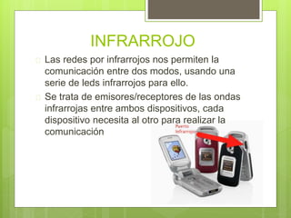 INFRARROJO 
 Las redes por infrarrojos nos permiten la 
comunicación entre dos modos, usando una 
serie de leds infrarrojos para ello. 
 Se trata de emisores/receptores de las ondas 
infrarrojas entre ambos dispositivos, cada 
dispositivo necesita al otro para realizar la 
comunicación 
 