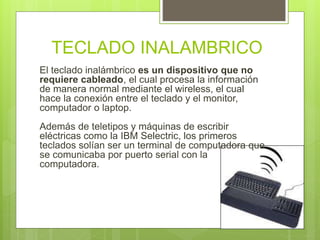 TECLADO INALAMBRICO 
El teclado inalámbrico es un dispositivo que no 
requiere cableado, el cual procesa la información 
de manera normal mediante el wireless, el cual 
hace la conexión entre el teclado y el monitor, 
computador o laptop. 
Además de teletipos y máquinas de escribir 
eléctricas como la IBM Selectric, los primeros 
teclados solían ser un terminal de computadora que 
se comunicaba por puerto serial con la 
computadora. 
 
