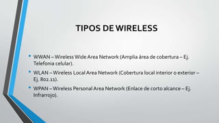 TIPOS DE WIRELESS
• WWAN –Wireless Wide Area Network (Amplia área de cobertura – Ej.
Telefonia celular).
• WLAN –Wireless Local Area Network (Cobertura local interior o exterior –
Ej. 802.11).
• WPAN –Wireless Personal Area Network (Enlace de corto alcance – Ej.
Infrarrojo).
 