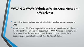 WWAN O WAW (Wireless Wide Area Nerwork
o Wireless)
• Una red de área amplia en forma inalámbrica, mucho mas extensa que la
LAN.
• Mientras una LANWireless que utiliza para que los usuarios de la red sean
móviles dentro de un área fija pequeña, LoaWAN Wireless se utilizan para
dar conectividad del internet sobre un área mucho mas amplia de la
cobertura, por ejemplo el Internet de laTelefonía Celular.
 
