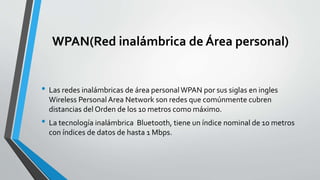 WPAN(Red inalámbrica de Área personal)
• Las redes inalámbricas de área personalWPAN por sus siglas en ingles
Wireless Personal Area Network son redes que comúnmente cubren
distancias del Orden de los 10 metros como máximo.
• La tecnología inalámbrica Bluetooth, tiene un índice nominal de 10 metros
con índices de datos de hasta 1 Mbps.
 