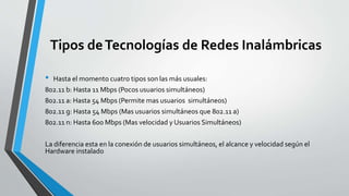 Tipos deTecnologías de Redes Inalámbricas
• Hasta el momento cuatro tipos son las más usuales:
802.11 b: Hasta 11 Mbps (Pocos usuarios simultáneos)
802.11 a: Hasta 54 Mbps (Permite mas usuarios simultáneos)
802.11 g: Hasta 54 Mbps (Mas usuarios simultáneos que 802.11 a)
802.11 n: Hasta 600 Mbps (Mas velocidad y Usuarios Simultáneos)
La diferencia esta en la conexión de usuarios simultáneos, el alcance y velocidad según el
Hardware instalado
 