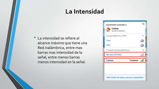 La Intensidad
• La intensidad se refiere al
alcance máximo que tiene una
Red inalámbrica, entre mas
barras mas intensidad de la
señal, entre menos barras
menos intensidad en la señal.
 
