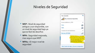 Niveles de Seguridad
• WEP : Nivel de seguridad
antiguo y aun disponible, con
un nivel de seguridad bajo ya
que es fácil de descifrar.
• WPA : Seguridad mejorada,
mas seguro queWEP.
• WPA2 : El mejor nivel de
seguridad
 