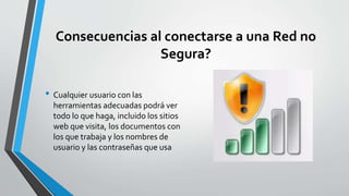 Consecuencias al conectarse a una Red no
Segura?
• Cualquier usuario con las
herramientas adecuadas podrá ver
todo lo que haga, incluido los sitios
web que visita, los documentos con
los que trabaja y los nombres de
usuario y las contraseñas que usa
 
