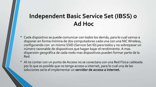 Independent Basic Service Set (IBSS) o
Ad Hoc
• Cada dispositivo se puede comunicar con todos los demás, para lo cual vamos a
disponer en forma mínima de dos computadoras cada una con una NIC Wireless,
configurando con un mismo SSID (Service Set ID) para todos y no sobrepasar un
número razonable de dispositivos que hagan bajar el rendimiento. A mas
dispersión geográfica de cada nodo mas dispositivos pueden formar parte de la
Red.
• Al no contar con un punto de Acceso no se conectara con una Red Física cableada
por lo que es posible que no tenga acceso a internet, para lo cual una de las
soluciones sería el implementar un servidor de acceso a internet.
 
