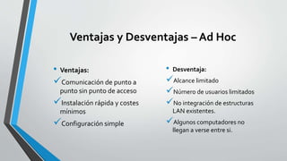 Ventajas y Desventajas – Ad Hoc
• Ventajas:
Comunicación de punto a
punto sin punto de acceso
Instalación rápida y costes
mínimos
Configuración simple
• Desventaja:
Alcance limitado
Número de usuarios limitados
No integración de estructuras
LAN existentes.
Algunos computadores no
llegan a verse entre si.
 