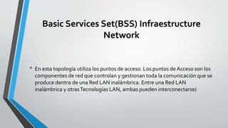 Basic Services Set(BSS) Infraestructure
Network
• En esta topología utiliza los puntos de acceso. Los puntos de Acceso son los
componentes de red que controlan y gestionan toda la comunicación que se
produce dentro de una Red LAN inalámbrica. Entre una Red LAN
inalámbrica y otrasTecnologías LAN, ambas pueden interconectarse)
 