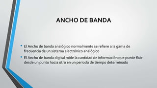 ANCHO DE BANDA
• El Ancho de banda analógico normalmente se refiere a la gama de
frecuencia de un sistema electrónico analógico
• El Ancho de banda digital mide la cantidad de información que puede fluir
desde un punto hacia otro en un periodo de tiempo determinado
 