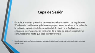 Capa de Sesión
• Establece, maneja y termina sesiones entre los usuarios. Los reguladores
Wireless del middleware y del acceso proporcionan esta forma de redes de
la radio del excedente de la conectividad. Es decir, si la Red Wireless
encuentra interferencia, las funciones de la capa de sesión suspenderán
comunicaciones hasta que cese la interferencia.
• Middleware: es un software que asiste a una aplicación para interactuar o comunicarse con otras
aplicaciones
 