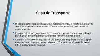 Capa deTransporte
• Proporciona los mecanismos para el establecimiento, el mantenimiento y la
terminación ordenada de los circuitos virtuales, mientras que blinda las
capas mas altas.
• Estos circuitos son generalmente conexiones hechas por los usos de la red a
partir de un extremos del circuito de las comunicaciones a otro.
• Ejemplo: Entre elWeb Browser en una computadora portátil a unWeb page
en un servidor, Los protocolos tales comoTransmission Control Protocol
(TCP) funcionan en esta capa.
 