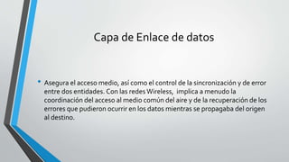 Capa de Enlace de datos
• Asegura el acceso medio, así como el control de la sincronización y de error
entre dos entidades. Con las redes Wireless, implica a menudo la
coordinación del acceso al medio común del aire y de la recuperación de los
errores que pudieron ocurrir en los datos mientras se propagaba del origen
al destino.
 