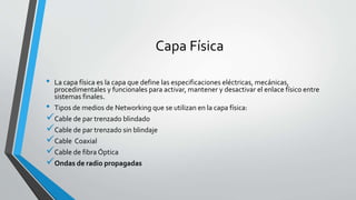 Capa Física
• La capa física es la capa que define las especificaciones eléctricas, mecánicas,
procedimentales y funcionales para activar, mantener y desactivar el enlace físico entre
sistemas finales.
• Tipos de medios de Networking que se utilizan en la capa física:
Cable de par trenzado blindado
Cable de par trenzado sin blindaje
Cable Coaxial
Cable de fibra Óptica
Ondas de radio propagadas
 