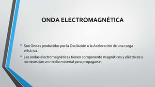 ONDA ELECTROMAGNÉTICA
• Son Ondas producidas por la Oscilación o la Aceleración de una carga
eléctrica.
• Las ondas electromagnéticas tienen componente magnéticos y eléctricos y
no necesitan un medio material para propagarse.
 