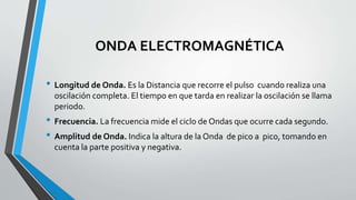 ONDA ELECTROMAGNÉTICA
• Longitud de Onda. Es la Distancia que recorre el pulso cuando realiza una
oscilación completa. El tiempo en que tarda en realizar la oscilación se llama
periodo.
• Frecuencia. La frecuencia mide el ciclo de Ondas que ocurre cada segundo.
• Amplitud de Onda. Indica la altura de la Onda de pico a pico, tomando en
cuenta la parte positiva y negativa.
 