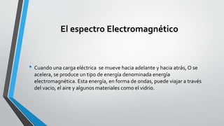 El espectro Electromagnético
• Cuando una carga eléctrica se mueve hacia adelante y hacia atrás, O se
acelera, se produce un tipo de energía denominada energía
electromagnética. Esta energía, en forma de ondas, puede viajar a través
del vacio, el aire y algunos materiales como el vidrio.
 