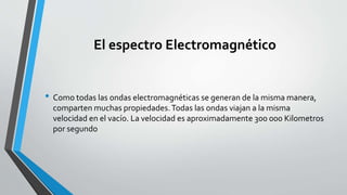 El espectro Electromagnético
• Como todas las ondas electromagnéticas se generan de la misma manera,
comparten muchas propiedades.Todas las ondas viajan a la misma
velocidad en el vacío. La velocidad es aproximadamente 300 000 Kilometros
por segundo
 