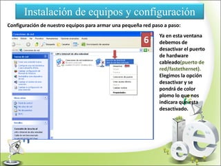 Instalación de equipos y configuración
Configuración de nuestro equipos para armar una pequeña red paso a paso:
Ya en esta ventana
debemos de
desactivar el puerto
de hardware
cableado(puerto de
red/fastethernet).
Elegimos la opción
desactivar y se
pondrá de color
plomo lo que nos
indicara que esta
desactivado.
6
 