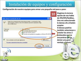 Instalación de equipos y configuración
Configuración de nuestro equipos para armar una pequeña red paso a paso:
Elegimos la tercera
opción de nos habla
de IPX/SPX/NetBios.
Una vez seleccionado
le damos clic al botón
aceptar.
Si deseas podrías
también seleccionar e
instalar los otros 2
protocolos que se
encuentran ahí te
darían una gran
ventaja a futuro.
10
 