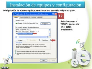 Instalación de equipos y configuración
Configuración de nuestro equipos para armar una pequeña red paso a paso:
Seleccionamos el
TCP/IP y damos clic
en el botón
propiedades.
12
 