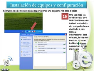 Instalación de equipos y configuración
Configuración de nuestro equipos para armar una pequeña red paso a paso:
Una vez dado las
condiciones a que
WINDOWS controle
todo el inalámbrico
del equipo le damos
doble clic a este
icono y
obtendremos esta
ventana, la cual nos
muestra las redes
inalámbricas que
nos rodean en ese
momento.
16
 