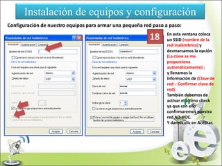 Instalación de equipos y configuración
Configuración de nuestro equipos para armar una pequeña red paso a paso:
En esta ventana coloca
un SSID (nombre de la
red inalámbrica) y
desmarcamos la opción
(La clave se me
proporciona
automáticamente) ;
y llenamos la
información de (Clave de
red – Confirmar clave de
red).
También debemos de
activar el ultimo check
ya que con ello
confirmaremos nuestra
red AD-HOC.
Y damos clic en Aceptar.
18
 