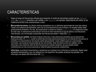 CARACTERISTICAS
• Según el rango de frecuencias utilizado para transmitir, el medio de transmisión pueden ser las ondas de
radio, las microondas terrestres o por satélite, y los infrarrojos, por ejemplo. Dependiendo del medio, la red
inalámbrica tendrá unas características u otras:
• Microondas terrestres: se utilizan antenas parabólicas con un diámetro aproximado de unos tres metros.
Tienen una cobertura de kilómetros, pero con el inconveniente de que el emisor y el receptor deben estar
perfectamente alineados. Por eso, se acostumbran a utilizar en enlaces punto a punto en distancias cortas.
En este caso, la atenuación producida por la lluvia es más importante ya que se opera a una frecuencia
más elevada. Las microondas comprenden las frecuencias desde 1 hasta 300 GHz.
• Microondas por satélite: se hacen enlaces entre dos o más estaciones terrestres que se denominan
estaciones base. El satélite recibe la señal (denominada señal ascendente) en una banda de frecuencia, la
amplifica y la retransmite en otra banda (señal descendente). Cada satélite opera en unas bandas
concretas. Las fronteras frecuenciales de las microondas, tanto terrestres como por satélite, con los
infrarrojos y las ondas de radio de alta frecuencia se mezclan bastante, así que pueden haber
interferencias con las comunicaciones en determinadas frecuencias inalámbricas.
• Infrarrojos: se enlazan transmisores y receptores que modulan la luz infrarroja no coherente. Deben estar
alineados directamente o con una reflexión en una superficie. No pueden atravesar las paredes. Los
infrarrojos van desde 300 GHz hasta 384 THz.
 