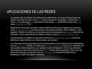 APLICACIONES DE LAS REDES
• Las bandas más importantes con aplicaciones inalámbricas, del rango de frecuencias que
abarcan las ondas de radio, son la VLF (comunicaciones en navegación y submarinos), LF
(radio AM de onda larga), MF (radio AM de onda media), HF (radio AM de onda corta), VHF
(radio FM y TV), UHF (TV).
• Mediante las microondas terrestres, existen diferentes aplicaciones basadas en protocolos
como Bluetooth o ZigBee para interconectar ordenadores portátiles, PDAs, teléfonos u otros
aparatos. También se utilizan las microondas para comunicaciones con radares (detección de
velocidad u otras características de objetos remotos) y para la televisión digital terrestre.
• Las microondas por satélite se usan para la difusión de televisión por satélite, transmisión
telefónica a larga distancia y en redes privadas, por ejemplo.
• Los infrarrojos tienen aplicaciones como la comunicación a corta distancia de los ordenadores
con sus periféricos. También se utilizan para mandos a distancia, ya que así no interfieren con
otras señales electromagnéticas, por ejemplo la señal de televisión. Uno de los estándares
más usados en estas comunicaciones es el IrDA (Infrared Data Association). Otros usos que
tienen los infrarrojos son técnicas como la termografía, la cual permite determinar la
temperatura ("calor") de objetos a distancia.
 
