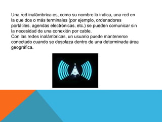 Una red inalámbrica es, como su nombre lo indica, una red en
la que dos o más terminales (por ejemplo, ordenadores
portátiles, agendas electrónicas, etc.) se pueden comunicar sin
la necesidad de una conexión por cable.
Con las redes inalámbricas, un usuario puede mantenerse
conectado cuando se desplaza dentro de una determinada área
geográfica.
 