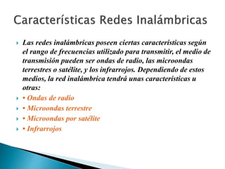  Las redes inalámbricas poseen ciertas características según
el rango de frecuencias utilizado para transmitir, el medio de
transmisión pueden ser ondas de radio, las microondas
terrestres o satélite, y los infrarrojos. Dependiendo de estos
medios, la red inalámbrica tendrá unas características u
otras:
 • Ondas de radio
 • Microondas terrestre
 • Microondas por satélite
 • Infrarrojos
 