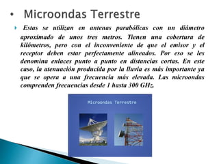  Estas se utilizan en antenas parabólicas con un diámetro
aproximado de unos tres metros. Tienen una cobertura de
kilómetros, pero con el inconveniente de que el emisor y el
receptor deben estar perfectamente alineados. Por eso se les
denomina enlaces punto a punto en distancias cortas. En este
caso, la atenuación producida por la lluvia es más importante ya
que se opera a una frecuencia más elevada. Las microondas
comprenden frecuencias desde 1 hasta 300 GHz.
 